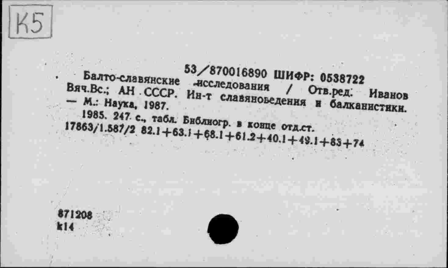 ﻿53/870016890 ШИФР: 0538722
Балто-славянские исследования / Отв.ред; Иванов Вяч.Вс.; АН СССР. Ин-т славяноведения и балканистики. — М.: Наука. 1987.
1985. 247 сч табл. Бнблиогр. в конце отдст.
17863/1.587/2 82.1 +63.1 + 68.1 +61Л+40.1+49.1 +83+74
871208
814